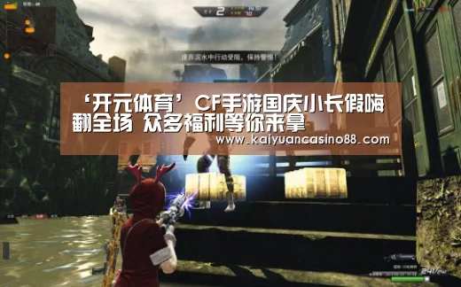 ‘开元体育’CF手游国庆小长假嗨翻全场 众多福利等你来拿(图3) 开元APP