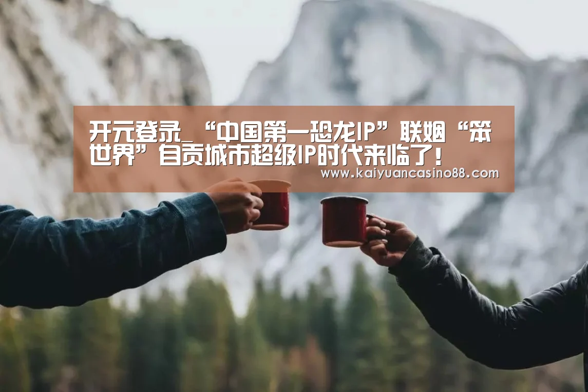 开元登录_“中国第一恐龙IP”联姻“笨世界”自贡城市超级IP时代来临了!(图1) 开元棋牌